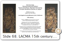 Slide 68. LACMA 15th century. Pure Land Style. Standard Grouping. Los Angeles County Museum of Art. A type of Raigō-zu 来迎図 (welcoming descent) painting of the thirteen. Amida at center, larger than the others. PHOTO: LACMA. This slide appeared earlier in the Denominational Pattern section (Slide 50).